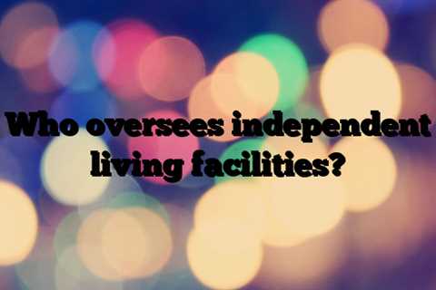Who oversees independent living facilities?